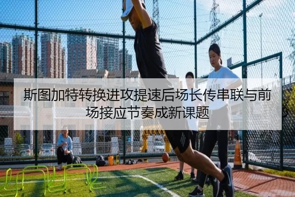 斯图加特转换进攻提速后场长传串联与前场接应节奏成新课题